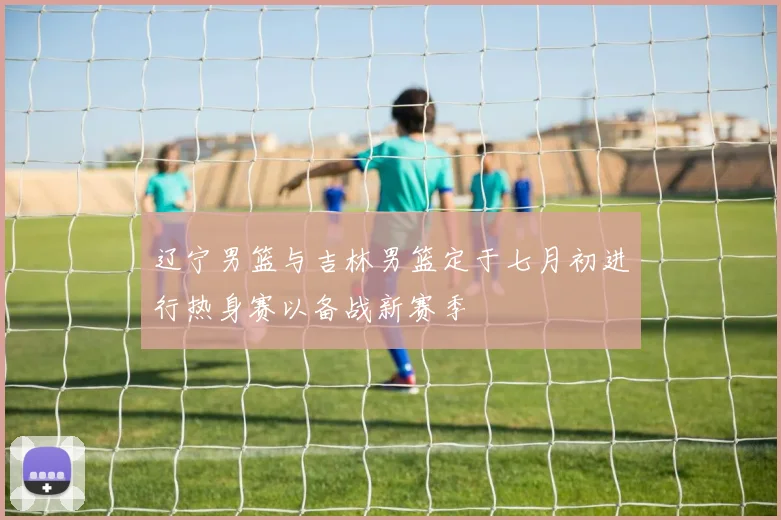 辽宁男篮与吉林男篮定于七月初进行热身赛以备战新赛季