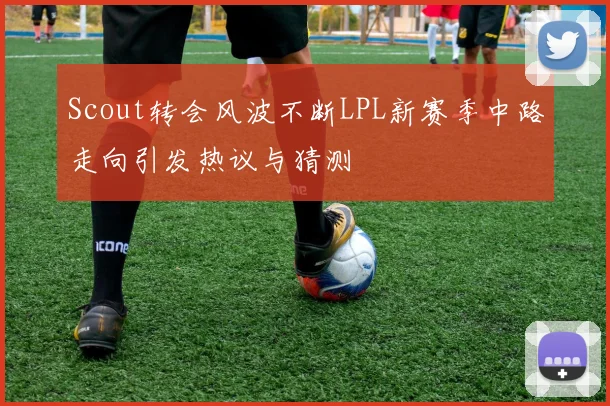 Scout转会风波不断LPL新赛季中路走向引发热议与猜测