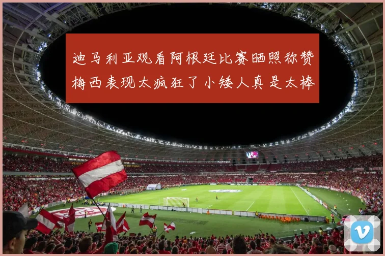 迪马利亚观看阿根廷比赛晒照称赞梅西表现太疯狂了小矮人真是太棒了