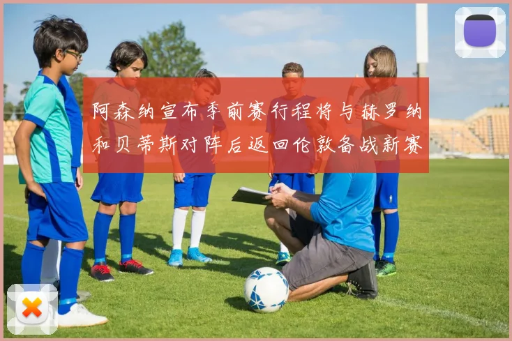 阿森纳宣布季前赛行程将与赫罗纳和贝蒂斯对阵后返回伦敦备战新赛季