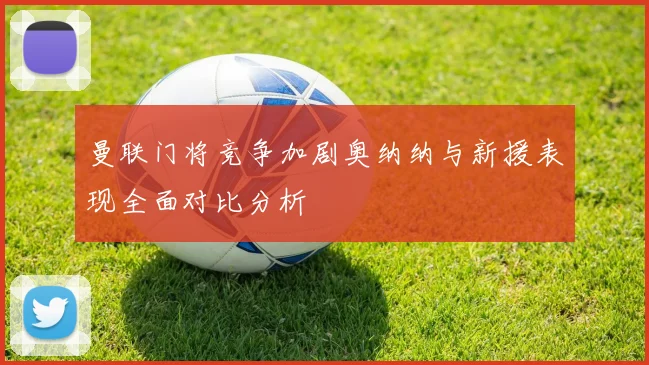 曼联门将竞争加剧奥纳纳与新援表现全面对比分析