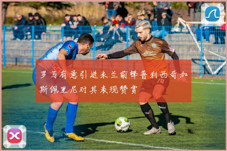 罗马有意引进米兰前锋普利西奇加斯佩里尼对其表现赞赏