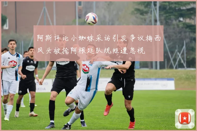 阿斯评论小蜘蛛采访引发争议梅西风头被抢阿根廷队规矩遭忽视
