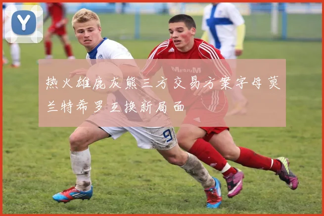 热火雄鹿灰熊三方交易方案字母莫兰特希罗互换新局面
