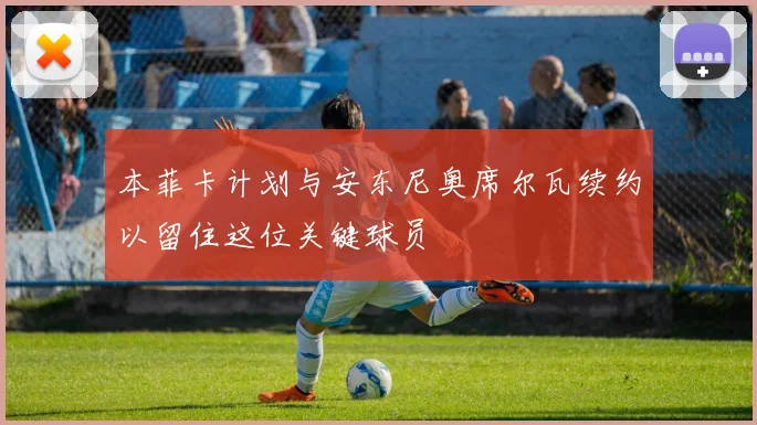 本菲卡计划与安东尼奥席尔瓦续约以留住这位关键球员