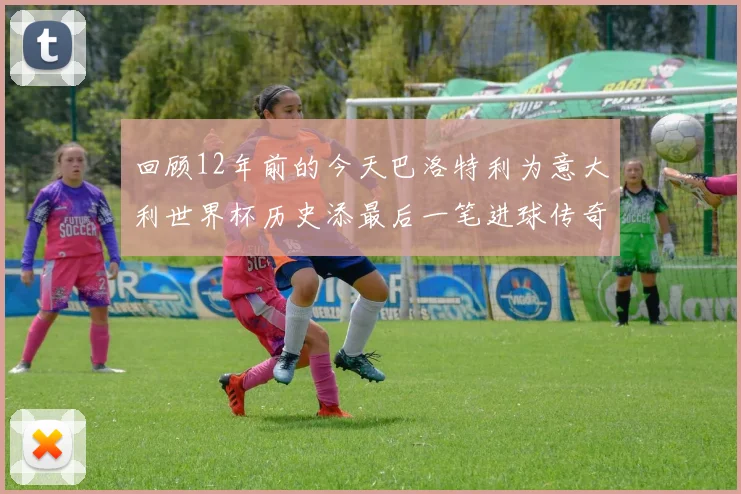回顾12年前的今天巴洛特利为意大利世界杯历史添最后一笔进球传奇