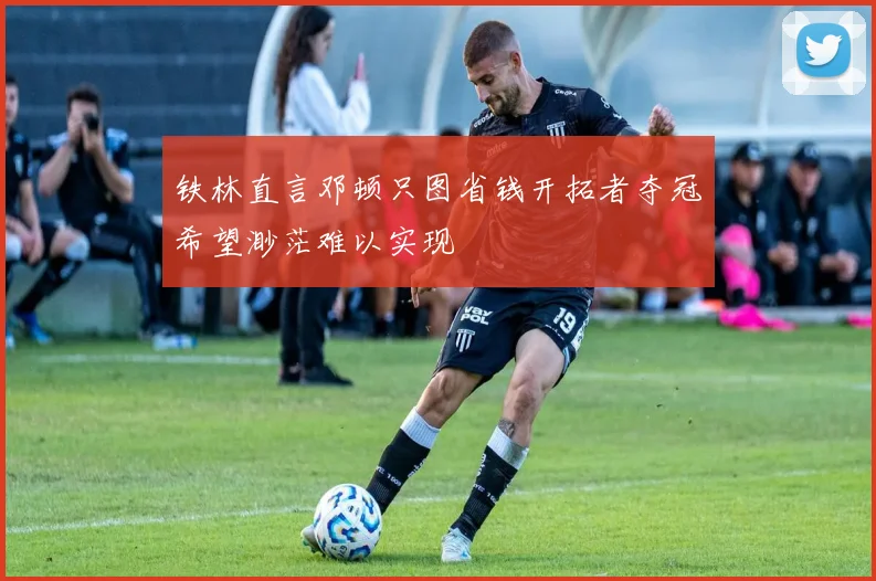 铁林直言邓顿只图省钱开拓者夺冠希望渺茫难以实现