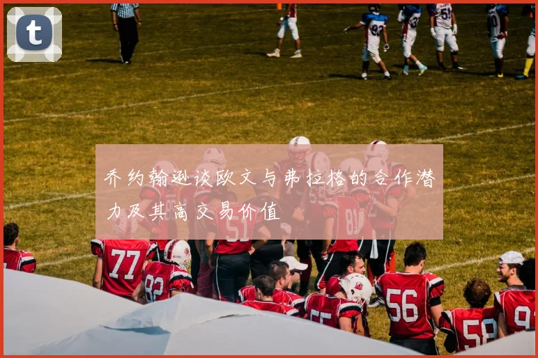 乔约翰逊谈欧文与弗拉格的合作潜力及其高交易价值