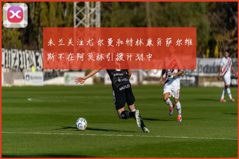 米兰关注尤尔曼和特林康贡萨尔维斯不在阿莫林引援计划中