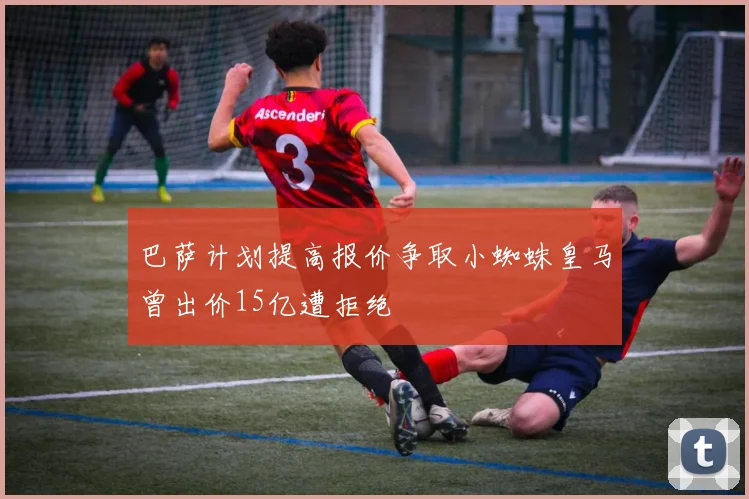 巴萨计划提高报价争取小蜘蛛皇马曾出价15亿遭拒绝