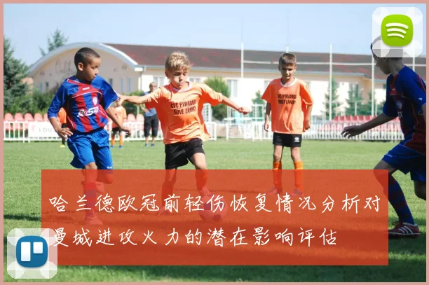 哈兰德欧冠前轻伤恢复情况分析对曼城进攻火力的潜在影响评估