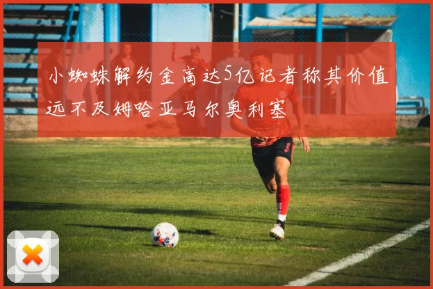 小蜘蛛解约金高达5亿记者称其价值远不及姆哈亚马尔奥利塞